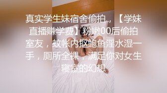 真实学生妹宿舍偷拍，【学妹直播赚学费】粉嫩00后偷拍室友，蚊帐内抠鲍鱼淫水湿一手，厕所全裸，满足你对女生寝室的幻想