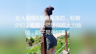 女人蝴蝶B是最淫荡的，粉嫩少妇，跪着让邻居叔叔大力抽插，奶子晃得好看！