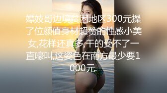 嫖妓哥边境贫困地区300元操了位颜值身材超赞的性感小美女,花样还真多,干的受不了一直嚎叫,这姿色在南方最少要1000元.