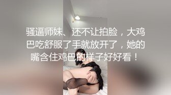 骚逼师妹、还不让拍脸，大鸡巴吃舒服了手就放开了，她的嘴含住鸡巴的样子好好看！