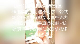 【新片速遞 】 《稀缺资源☀️臻选福利》可遇不可求！公共场合各种内骚型女人真空无内招摇过市~那是真通风啊~私处阴毛照的清楚[1280M/MP4/41:54]