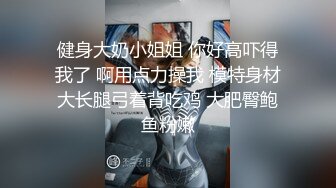 健身大奶小姐姐 你好高吓得我了 啊用点力操我 模特身材大长腿弓着背吃鸡 大肥臀鲍鱼粉嫩