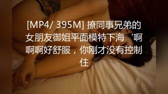 [MP4/ 395M] 撩同事兄弟的女朋友御姐平面模特下海‘啊啊啊好舒服，你刚才没有控制住