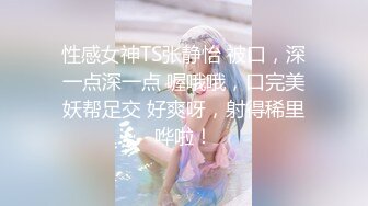 性感女神TS张静怡 被口，深一点深一点 喔哦哦，口完美妖帮足交 好爽呀，射得稀里哗啦！