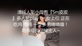 ✿清纯人形小母狗『Sm皮皮』多人轮play ❤️女上位 正在吃鸡 撸鸡 一女多男嘻嘻嘻！两条母狗伺候主人~