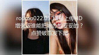 rourou022.03.18号上传HD增强版谁能把她办的妥妥的？点赞破百发下部