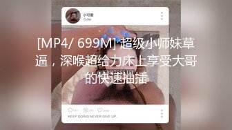 [MP4/ 699M] 超级小师妹草逼，深喉超给力床上享受大哥的快速抽插