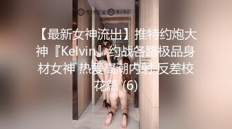 【最新女神流出】推特约炮大神『Kelvin』约战各路极品身材女神 热爱高潮内射 反差校花篇 (6)