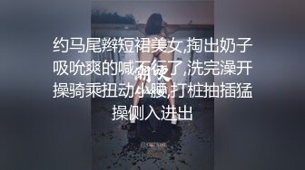 约马尾辫短裙美女,掏出奶子吸吮爽的喊不行了,洗完澡开操骑乘扭动小腰,打桩抽插猛操侧入进出