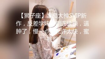 【狮子座】泡良大神SVIP新作，反差学妹假期连续操，逼肿了，慢一点不允许太快，蜜桃臀