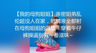 【我的母狗姐姐】亲密姐弟乱伦趁没人在家，把精液全都射在母狗姐姐的逼里！穿着牛仔裤操逼别有一番滋味~