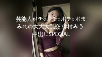 芸能人がチ○ポチ○ポチ○ポまみれの大大大乱交 仲村みう 中出しSPECIAL