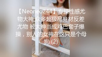 【Neoneo244】专操性感尤物大神 众多超极品身材反差尤物 被大神当成鸡巴套子爆操，别人的女神在这只是个母狗 (2)