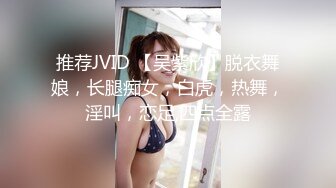 推荐JVID 【吴紫欣】脱衣舞娘，长腿痴女，白虎，热舞，淫叫，恋足,四点全露