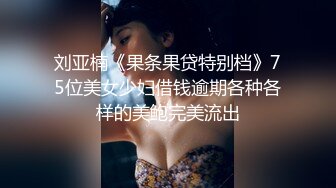 刘亚楠《果条果贷特别档》75位美女少妇借钱逾期各种各样的美鲍完美流出