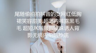 尾随偷拍拍抖音的女网红低胸裙笑容甜美.超薄内裤露黑毛毛 超短JK制服眼镜妹诱人背影无痕内前后抄底