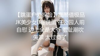 【跳蛋户外探险】高颜值极品JK美少女B塞跳蛋 在公园人前自慰 边上全是大爷 羞耻潮吹失禁 太过瘾了