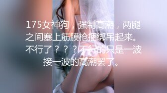 175女神狗，强制高潮，两腿之间塞上筋膜枪捆绑吊起来。不行了？？？不行的只是一波接一波的高潮罢了。