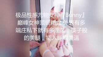 极品性感尤物女神『Bunny』巅峰女神顶级精盆 外表有多端庄私下就有多淫荡，筷子般的美腿，插入蝴蝶美逼