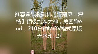 推荐嫩妹收割机【江南第一深情】顶级约炮大神，第四弹end，210分钟MOV格式原版无水印 (2)