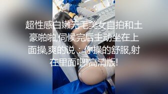 超性感白嫩无毛美女自拍和土豪啪啪,伺候完后主动坐在上面操,爽的说：你操的舒服,射在里面吧!高清版!