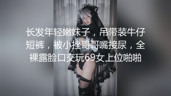 长发年轻嫩妹子，吊带装牛仔短裤，被小挫哥哥嘴接尿，全裸露脸口交玩69女上位啪啪