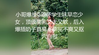 小哥爆操G罩杯学生妹早恋少女，顶级美乳又大又软，后入爆插奶子直晃，草完不爽又抠穴自慰