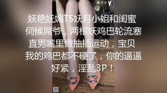 妖艳妩媚TS妖月小姐和闺蜜 伺候屌爷，两根妖鸡巴轮流塞直男嘴里做抽插运动，宝贝 我的鸡巴都不硬了，你的逼逼好紧，淫乱3P！