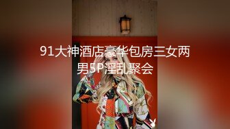 91大神酒店豪华包房三女两男5P淫乱聚会