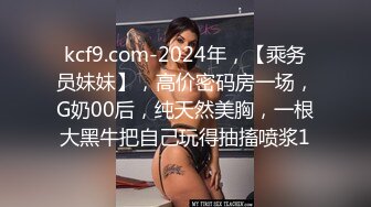 kcf9.com-2024年，【乘务员妹妹】，高价密码房一场，G奶00后，纯天然美胸，一根大黑牛把自己玩得抽搐喷浆1