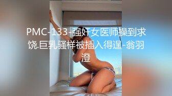 PMC-133-强奸女医师操到求饶.巨乳骚样被插入得逞-翁羽澄