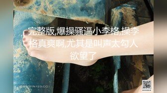 完整版,爆操骚逼小李格,操李格真爽啊,尤其是叫声太勾人欲望了