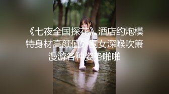 《七夜全国探花》酒店约炮模特身材高颜值外围女深喉吹箫漫游各种姿势啪啪