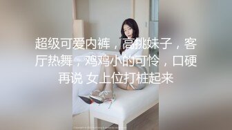 超级可爱内裤，高挑妹子，客厅热舞，鸡鸡小的可怜，口硬再说 女上位打桩起来