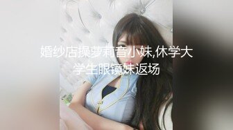 婚纱店操萝莉音小妹,休学大学生眼镜妹返场