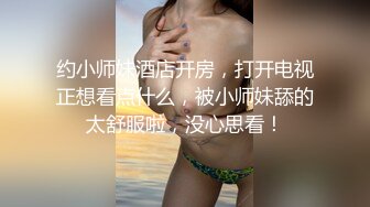 约小师妹酒店开房，打开电视正想看点什么，被小师妹舔的太舒服啦，没心思看！