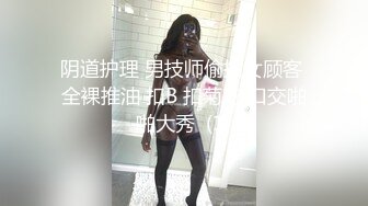 阴道护理 男技师偷拍女顾客 全裸推油 扣B 扣菊花 口交啪啪大秀  (1)