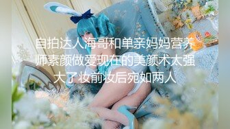 自拍达人海哥和单亲妈妈营养师素颜做爱现在的美颜术太强大了妆前妆后宛如两人