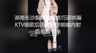 湖南长沙靓妹被花言巧语哄骗KTV唱歌后洗脚开房啪啪内射后拍摄下来