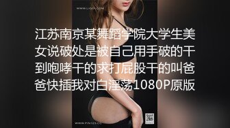 江苏南京某舞蹈学院大学生美女说破处是被自己用手破的干到咆哮干的求打屁股干的叫爸爸快插我对白淫荡1080P原版