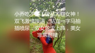 小乔吃不饱！极品尤物女神！双飞激情操逼，站立一字马抽插喷尿，双女轮流上阵，美女非常耐操