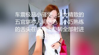 车震极品小骚货，少女精致的五官堪称人间绝色，小巧熟练的舌头在肉棒上旋转全部射进骚货嘴里