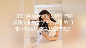 【校园色狼老师】女宿舍暗藏摄像头偷拍女学生洗澡（第四部）短发妹妹换卫生巾洗逼