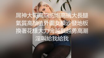 屌神大哥高端約炮高挑大長腿氣質高顏值外圍女模沙發地板換著花樣大力肏越戰越勇高潮淫叫給我給我