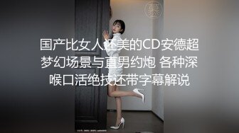 国产比女人还美的CD安德超梦幻场景与直男约炮 各种深喉口活绝技还带字幕解说