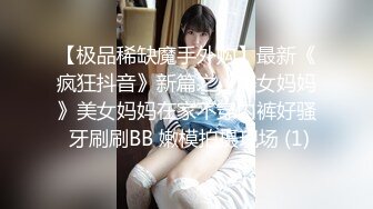 【极品稀缺魔手外购】最新《疯狂抖音》新篇之《美女妈妈》美女妈妈在家不穿内裤好骚 牙刷刷BB 嫩模拍摄现场 (1)