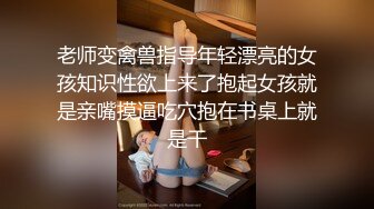 老师变禽兽指导年轻漂亮的女孩知识性欲上来了抱起女孩就是亲嘴摸逼吃穴抱在书桌上就是干