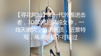 【寻花阿灿】新一代外围进击者，3000网约清纯女神，一线天嫩穴，超清画质，近景特写，未来新星不可错过