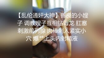 【乱伦通奸大神】善良的小嫂子 调教嫂子互相钻毒龙 肛塞刺激前列腺 肉棒刺入紧实小穴 爆艹上头内射精液