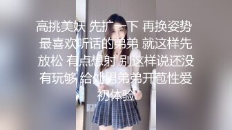 高挑美妖 先扩一下 再换姿势 最喜欢听话的弟弟 就这样先放松 有点想射 别这样说还没有玩够 给处男弟弟开苞性爱初体验